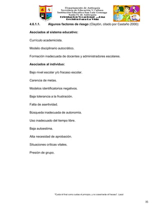 “Cuida el final como cuidas el principio, y no cosecharás el fracaso”. Laozi
35
4.6.1.1. Algunos factores de riesgo (Claytón, citado por Castaño 2000):
Asociados al sistema educativo:
Currículo academicista.
Modelo disciplinario autocrático.
Formación inadecuada de docentes y administradores escolares.
Asociados al individuo:
Bajo nivel escolar y/o fracaso escolar.
Carencia de metas.
Modelos identificatorios negativos.
Baja tolerancia a la frustración.
Falta de asertividad.
Búsqueda inadecuada de autonomía.
Uso inadecuado del tiempo libre.
Baja autoestima.
Alta necesidad de aprobación.
Situaciones críticas vitales.
Presión de grupo.
 