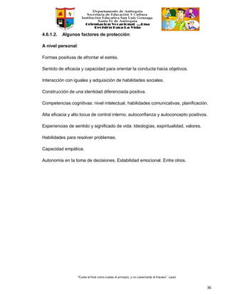 “Cuida el final como cuidas el principio, y no cosecharás el fracaso”. Laozi
36
4.6.1.2. Algunos factores de protección:
A nivel personal:
Formas positivas de afrontar el estrés.
Sentido de eficacia y capacidad para orientar la conducta hacia objetivos.
Interacción con iguales y adquisición de habilidades sociales.
Construcción de una identidad diferenciada positiva.
Competencias cognitivas: nivel intelectual, habilidades comunicativas, planificación.
Alta eficacia y alto locus de control interno, autoconfianza y autoconcepto positivos.
Experiencias de sentido y significado de vida: Ideologías, espiritualidad, valores.
Habilidades para resolver problemas.
Capacidad empática.
Autonomía en la toma de decisiones. Estabilidad emocional. Entre otros.
 