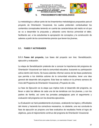 “Cuida el final como cuidas el principio, y no cosecharás el fracaso”. Laozi
37
5. PROCEDIMIENTO METODOLÓGICO
La metodología a utilizar parte de los lineamientos metodológicos propuestos para el
proyecto de Orientación Vocacional, los cuales pretenden contextualizar los
contenidos conceptuales teniendo en cuenta las características del medio en el que
se va a desarrollar la propuesta y utilizando como técnica primordial el taller,
facilitando así, a los estudiantes la apropiación de conceptos y la construcción de
saberes a partir de los conocimientos previos que tienen los jóvenes.
5.1. FASES Y ACTIVIDADES
5.1.1. Fases del proyecto, Las fases del proyecto son tres: Sensibilización,
ejecución y evaluación.
La etapa de Sensibilización pretende dar a conocer la importancia del programa de
Orientación Vocacional con toda la comunidad educativa, buscando su participación
activa dentro del mismo. Se busca además informar acerca de las fases posteriores
que permita a los distintos actores de la comunidad educativa, tener una idea
general del desarrollo del programa. Esta fase se realiza en la primera semana de
inicio del Programa de Orientación Vocacional y Proyecto de vida.
La fase de Ejecución es la etapa que implica todo el desarrollo del programa, es
llevar a cabo los talleres de cada una de las temáticas con los jóvenes, y con los
padres de familia, así como las jornadas pedagógicas para el seguimiento y
evaluación del programa con los docentes ejecutores.
La Evaluación se hará paralelamente al proceso, analizando los logros y dificultades
del mismo y haciendo los correctivos necesarios, no obstante, una vez concluida la
fase de ejecución se propone una fase evaluativa de resultados frente al logro de
objetivos, para el mejoramiento continuo del programa de Orientación Vocacional.
 