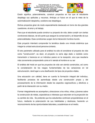 “Cuida el final como cuidas el principio, y no cosecharás el fracaso”. Laozi
5
Existir significa, potencialmente, construir proyectos en los que el estudiante
despliega sus aptitudes y recursos. Anticipa un futuro en el que la meta de la
autorrealización despierta y sostiene ese despliegue.
Dichos proyectos giran de modo especialmente destacado en torno de dos grandes
cuestiones, el amor y el trabajo.
Para que el estudiante pueda construir su proyecto de vida, debe cumplir con ciertas
condiciones básicas, de tal suerte que asegure la conservación y el desarrollo de sus
potencialidades. Esas condiciones surgen de la interacción hombre-mundo.
Este proyecto intentará comprender la temática desde una mirada sistémica que
integre la unidad estructural persona-contexto.
El otro parámetro utilizado para el análisis ha sido el considerar el proyecto de vida
como "construcción", es decir, el proyecto no sería algo dado o recibido como
transmisión o herencia en un individuo pasivo en la recepción, sino que resultaría
más conveniente comprenderlo como el ir siendo el hombre en su ser
El análisis del modo en que los proyectos de vida van siendo construidos, así como
la consideración de los rasgos fundamentales de las variaciones en tal
estructuración, dará lugar a una clasificación de tipos de proyectos vitales.
Una educación con calidad, tiene en cuenta la formación integral del individuo,
facilitando procesos de aprendizaje desde una construcción propia y del
procesamiento de la información desde los aspectos cognoscitivos y afectivos a
partir de la interacción con su medio.
Formar integralmente es acompañar y direccionar a los niños, niñas y jóvenes sobre
la construcción de metas, expectativas e intereses que redunden en la proyección de
su sentido de vida. Se pretende que los estudiantes continúen proyectándose en el
futuro, mediante la potenciación de sus habilidades y destrezas, haciendo un
reconocimiento de las oportunidades laborales y académicas en el medio.
 