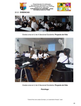 “Cuida el final como cuidas el principio, y no cosecharás el fracaso”. Laozi
43
5.1.3 EVIDENCIAS
Grados once en U de A Seccional Occidente. Proyecto de Vida
Grados once en U de A Seccional Occidente. Proyecto de Vida
Psicóloga:
 