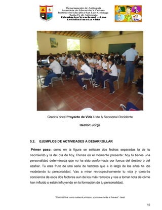 “Cuida el final como cuidas el principio, y no cosecharás el fracaso”. Laozi
45
Grados once Proyecto de Vida U de A Seccional Occidente
Rector: Jorge
5.2. EJEMPLOS DE ACTIVIDADES A DESARROLLAR
Primer paso: como en la figura se señalan dos fechas separadas la de tu
nacimiento y la del día de hoy. Piensa en el momento presente: hoy tú tienes una
personalidad determinada que no ha sido conformada por fuerza del destino o del
azahar. Tú eres fruto de una serie de factores que a lo largo de los años ha ido
modelando tu personalidad. Vas a mirar retrospectivamente tu vida y tomarás
conciencia de esos dos factores aun de los más remotos y vas a tomar nota de cómo
han influido o están influyendo en la formación de tu personalidad.
 