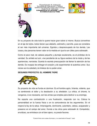 “Cuida el final como cuidas el principio, y no cosecharás el fracaso”. Laozi
48
En su proyecto de vida todo lo quiere hacer girar sobre sí mismo. Busca convertirse
en el eje de todos, todos tienen que alabarlo, estimarlo y servirle, pues se considera
el ser más importante del universo. Egoísta y despreocupado de los demás. Las
cosas y las personas tienen valor en la medida en que le son útiles para sobresalir.
Como el pavo real, de cabeza pequeña y plumaje exuberante, es el prototipo de la
vanidad. Su anhelo es lucir, vive pendiente de su figura esclavo de la moda y de las
apariencias, narcisista. Guarda la secreta preocupación de llamar la atención de los
demás. Es incapaz de entregar el corazón y de experimentar el autentico amor. Sus
raíces son la soledad y la tristeza de no poder amar.
SEGUNDO PROYECTO: EL HOMBRE TIGRE
Su proyecto de vida se funda en dominar. Es el hombre agrio, hiriente, violento, que
va sembrando el dolor y la desolación a su alrededor. La crítica, el chisme, la
venganza, si es necesaria, son las armas que emplea para destruir a su enemigo.
No soporta una contradicción o una frustración, responde con ira. Coloca la
personalidad en la fuerza física o en la contundencia de los argumentos. En el
impera la ley de la selva. Intransigente, dominante, autoritario, celoso, acaparador y
posesivo en el campo del amor. Hunde a los otros para sobresalir él. Competidor,
envidioso, se entristece con el bien ajeno, no presta favores.
 