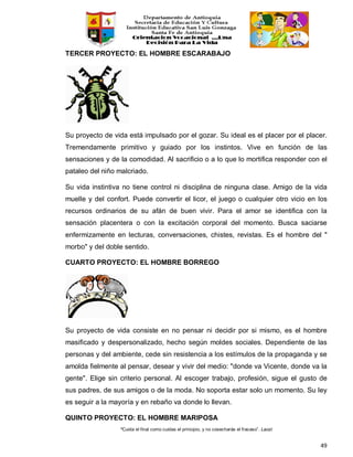 “Cuida el final como cuidas el principio, y no cosecharás el fracaso”. Laozi
49
TERCER PROYECTO: EL HOMBRE ESCARABAJO
Su proyecto de vida está impulsado por el gozar. Su ideal es el placer por el placer.
Tremendamente primitivo y guiado por los instintos. Vive en función de las
sensaciones y de la comodidad. Al sacrificio o a lo que lo mortifica responder con el
pataleo del niño malcriado.
Su vida instintiva no tiene control ni disciplina de ninguna clase. Amigo de la vida
muelle y del confort. Puede convertir el licor, el juego o cualquier otro vicio en los
recursos ordinarios de su afán de buen vivir. Para el amor se identifica con la
sensación placentera o con la excitación corporal del momento. Busca saciarse
enfermizamente en lecturas, conversaciones, chistes, revistas. Es el hombre del "
morbo" y del doble sentido.
CUARTO PROYECTO: EL HOMBRE BORREGO
Su proyecto de vida consiste en no pensar ni decidir por si mismo, es el hombre
masificado y despersonalizado, hecho según moldes sociales. Dependiente de las
personas y del ambiente, cede sin resistencia a los estímulos de la propaganda y se
amolda fielmente al pensar, desear y vivir del medio: "donde va Vicente, donde va la
gente". Elige sin criterio personal. Al escoger trabajo, profesión, sigue el gusto de
sus padres, de sus amigos o de la moda. No soporta estar solo un momento. Su ley
es seguir a la mayoría y en rebaño va donde lo llevan.
QUINTO PROYECTO: EL HOMBRE MARIPOSA
 
