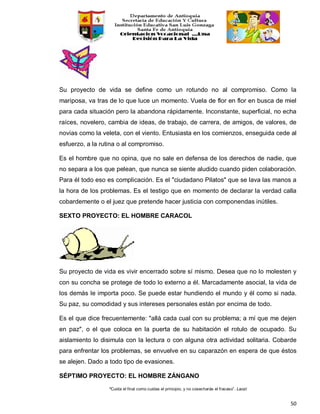 “Cuida el final como cuidas el principio, y no cosecharás el fracaso”. Laozi
50
Su proyecto de vida se define como un rotundo no al compromiso. Como la
mariposa, va tras de lo que luce un momento. Vuela de flor en flor en busca de miel
para cada situación pero la abandona rápidamente. Inconstante, superficial, no echa
raíces, novelero, cambia de ideas, de trabajo, de carrera, de amigos, de valores, de
novias como la veleta, con el viento. Entusiasta en los comienzos, enseguida cede al
esfuerzo, a la rutina o al compromiso.
Es el hombre que no opina, que no sale en defensa de los derechos de nadie, que
no separa a los que pelean, que nunca se siente aludido cuando piden colaboración.
Para él todo eso es complicación. Es el "ciudadano Pilatos" que se lava las manos a
la hora de los problemas. Es el testigo que en momento de declarar la verdad calla
cobardemente o el juez que pretende hacer justicia con componendas inútiles.
SEXTO PROYECTO: EL HOMBRE CARACOL
Su proyecto de vida es vivir encerrado sobre sí mismo. Desea que no lo molesten y
con su concha se protege de todo lo externo a él. Marcadamente asocial, la vida de
los demás le importa poco. Se puede estar hundiendo el mundo y él como si nada.
Su paz, su comodidad y sus intereses personales están por encima de todo.
Es el que dice frecuentemente: "allá cada cual con su problema; a mí que me dejen
en paz", o el que coloca en la puerta de su habitación el rotulo de ocupado. Su
aislamiento lo disimula con la lectura o con alguna otra actividad solitaria. Cobarde
para enfrentar los problemas, se envuelve en su caparazón en espera de que éstos
se alejen. Dado a todo tipo de evasiones.
SÉPTIMO PROYECTO: EL HOMBRE ZÁNGANO
 