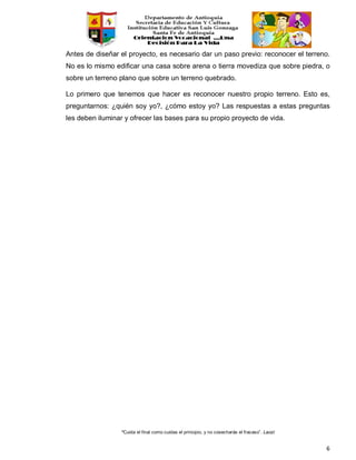 “Cuida el final como cuidas el principio, y no cosecharás el fracaso”. Laozi
6
Antes de diseñar el proyecto, es necesario dar un paso previo: reconocer el terreno.
No es lo mismo edificar una casa sobre arena o tierra movediza que sobre piedra, o
sobre un terreno plano que sobre un terreno quebrado.
Lo primero que tenemos que hacer es reconocer nuestro propio terreno. Esto es,
preguntarnos: ¿quién soy yo?, ¿cómo estoy yo? Las respuestas a estas preguntas
les deben iluminar y ofrecer las bases para su propio proyecto de vida.
 
