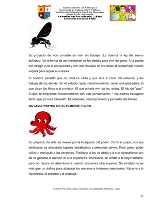 “Cuida el final como cuidas el principio, y no cosecharás el fracaso”. Laozi
51
Su proyecto de vida consiste en vivir sin trabajar. Lo domina la ley del menor
esfuerzo. Ve la forma de aprovecharse de los demás para vivir de gorra. A la puerta
del colegio o de la universidad y con una disculpa en los labios al compañero incauto
espera para copiar sus tareas.
El hombre parásito que no produce nada y que vive a costa del esfuerzo y del
trabajo de los demás. En el estudio repite mecánicamente, como una grabadora, lo
que dicen los libros o el profesor. El que anhela vivir de las rentas. El hijo de "papi".
El que se sorprende frecuentemente con este pensamiento: " mis padres trabajaron
tanto, que yo nací cansado". El perezoso, desprogramado y perdedor del tiempo.
OCTAVO PROYECTO: EL HOMBRE PULPO
Su proyecto de vida se mueve por la búsqueda del poder. Como el pulpo, con sus
tentáculos va atrapando lugares estratégicos y personas claves. Para ganar poder
utiliza o manipula a las personas. Traiciona a los de abajo o a sus compañeros con
tal de ganarse el aprecio de sus superiores. Interesado, se arrima a la mejor sombra,
pero no repara en abandonarla cuando encuentra otra superior. Su amistad no es
más que un disfraz para alcanzar los secretos e intereses personales. Recurre a la
hipocresía, al soborno y al chantaje.
 