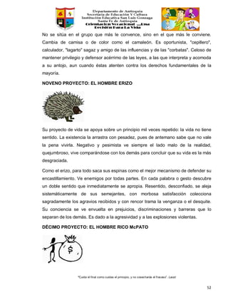 “Cuida el final como cuidas el principio, y no cosecharás el fracaso”. Laozi
52
No se sitúa en el grupo que más le convence, sino en el que más le conviene.
Cambia de camisa o de color como el camaleón. Es oportunista, "cepillero",
calculador, "lagarto" sagaz y amigo de las influencias y de las "corbatas". Celoso de
mantener privilegio y defensor acérrimo de las leyes, a las que interpreta y acomoda
a su antojo, aun cuando éstas atenten contra los derechos fundamentales de la
mayoría.
NOVENO PROYECTO: EL HOMBRE ERIZO
Su proyecto de vida se apoya sobre un principio mil veces repetido: la vida no tiene
sentido. La existencia la arrastra con pesadez, pues de antemano sabe que no vale
la pena vivirla. Negativo y pesimista ve siempre el lado malo de la realidad,
quejumbroso, vive comparándose con los demás para concluir que su vida es la más
desgraciada.
Como el erizo, para todo saca sus espinas como el mejor mecanismo de defender su
encastillamiento. Ve enemigos por todas partes. En cada palabra o gesto descubre
un doble sentido que inmediatamente se apropia. Resentido, desconfiado, se aleja
sistemáticamente de sus semejantes, con morbosa satisfacción colecciona
sagradamente los agravios recibidos y con rencor trama la venganza o el desquite.
Su conciencia se ve envuelta en prejuicios, discriminaciones y barreras que lo
separan de los demás. Es dado a la agresividad y a las explosiones violentas.
DÉCIMO PROYECTO: EL HOMBRE RICO McPATO
 