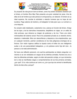 “Cuida el final como cuidas el principio, y no cosecharás el fracaso”. Laozi
53
Su proyecto de vida gira en torno al dinero, como hoy existe verdadera obsesión por
el dinero, el hombre Rico Mac Pato presenta una gran variedad de caras. Una de
ellas es la de hombre que solo piensa en enriquecerse y en atesorar. El dinero es su
ideal supremo. No concibe la actividad o relación humana que no haya de ser
lucrativa. Paga salarios de hambre y al trabajador lo trata peor que a un animal o a
una máquina.
Su corazón está metalizado y solamente vive y piensa en función del dinero. Amigo
de los lujos y de los derroches innecesarios, despilfarra en viajes, en un estilo de
vida suntuoso, que refuerza su imagen de poderoso y de rico. Tiene una visión
individualista del sistema social. Para él la propiedad privada es un derecho divino,
absoluto o inalienable. Mira con desconfianza y desprecio a los empobrecidos, que
en cualquier momento, podrían constituirse en los más peligrosos enemigos de su
fortuna. Con visión ingenua califica la riqueza como el trofeo de una inteligencia
audaz o de una personalidad trabajadora, y a la pobreza como hija del vicio , la
pereza o a la mala administración.
Se hace una reflexión personal, a la cual los participantes se deben preguntar a si
mismos si se ven retratados en rasgos de los distintos animales. Numera de uno a
diez los diferentes animales, según el orden del parecido contigo, en que momentos
de tu vida se manifiestas rasgos o comportamientos de tus tres primeros animales,
¿por qué?. Si tu vida continua así como va ¿con que tipo de animal te identificarás
dentro de diez años, porque?
 