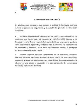 “Cuida el final como cuidas el principio, y no cosecharás el fracaso”. Laozi
54
6.
6. SEGUIMIENTO Y EVALUACIÓN
Se plantean unos indicadores que permiten el análisis de los logros obtenidos
durante el proceso de seguimiento y evaluación del proyecto de Orientación
Vocacional:
• Fortalecer la Orientación Vocacional en las Instituciones Educativas de los
municipios que hacen parte del convenio N° 2007-CU-15-665, Secretaría de
Educación para la Cultura, mediante la implementación de un programa que tiene
como ejes centrales el proyecto y sentido de vida, la autonomía y el reconocimiento
de habilidades y destrezas, en el marco del desarrollo humano, la pedagogía
constructivista y la formación integral.
• Generar espacios reflexivos permanentes en la comunidad educativa:
directivos, docentes, estudiantes y padres de familia, acerca del futuro académico,
profesional y laboral del estudiantado; con miras al logro de metas personales, la
elección de una carrera u ocupación y el aprovechamiento de oportunidades
laborales y profesionales del medio.
 