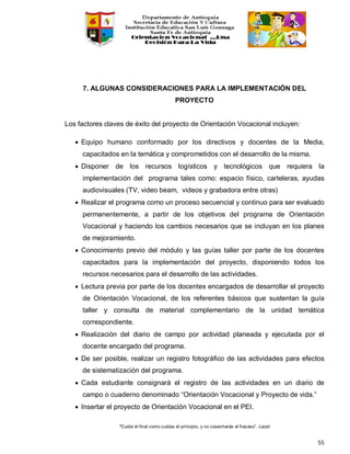 “Cuida el final como cuidas el principio, y no cosecharás el fracaso”. Laozi
55
7. ALGUNAS CONSIDERACIONES PARA LA IMPLEMENTACIÓN DEL
PROYECTO
Los factores claves de éxito del proyecto de Orientación Vocacional incluyen:
• Equipo humano conformado por los directivos y docentes de la Media,
capacitados en la temática y comprometidos con el desarrollo de la misma.
• Disponer de los recursos logísticos y tecnológicos que requiera la
implementación del programa tales como: espacio físico, carteleras, ayudas
audiovisuales (TV, video beam, videos y grabadora entre otras)
• Realizar el programa como un proceso secuencial y continuo para ser evaluado
permanentemente, a partir de los objetivos del programa de Orientación
Vocacional y haciendo los cambios necesarios que se incluyan en los planes
de mejoramiento.
• Conocimiento previo del módulo y las guías taller por parte de los docentes
capacitados para la implementación del proyecto, disponiendo todos los
recursos necesarios para el desarrollo de las actividades.
• Lectura previa por parte de los docentes encargados de desarrollar el proyecto
de Orientación Vocacional, de los referentes básicos que sustentan la guía
taller y consulta de material complementario de la unidad temática
correspondiente.
• Realización del diario de campo por actividad planeada y ejecutada por el
docente encargado del programa.
• De ser posible, realizar un registro fotográfico de las actividades para efectos
de sistematización del programa.
• Cada estudiante consignará el registro de las actividades en un diario de
campo o cuaderno denominado “Orientación Vocacional y Proyecto de vida.”
• Insertar el proyecto de Orientación Vocacional en el PEI.
 