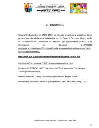 “Cuida el final como cuidas el principio, y no cosecharás el fracaso”. Laozi
56
8. BIBLIOGRAFIA
Copyright Educaonline s.l. (1998-2007) La elección profesional y vocacional como
proceso esencial a lo largo de toda la vida. Jacobo Cano de Escoriaza, Responsable
de la Asesoría de Orientación de Estudios del Ayuntamiento (CIPAJ) y la
Universidad de Zaragoza (24/11/2005)
http://www.educaweb.com/EducaNews/interface/asp/web/NoticiesMostrar.asp?Notici
aID=885&SeccioID=1192
http://www.puc.cl/dge/desarrolloprofesional/html/perfil_laboral.htm
http://catuy10.blogspot.com/2006/10/orientacin-vocacional.html
Convenio N° 2007-CU-15-665, Secretaría de Educación para la Cultura – y el
Tecnológico de Antioquia,
Maslow, Abraham. (1954). Motivación y personalidad. Harper & Row.
Ministerio de Educación Nacional. (1994) Decreto 1860. Artículo 40. Pág.313-314.
 