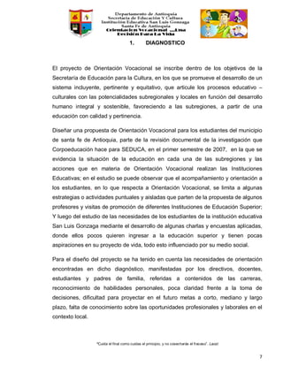 “Cuida el final como cuidas el principio, y no cosecharás el fracaso”. Laozi
7
1. DIAGNOSTICO
El proyecto de Orientación Vocacional se inscribe dentro de los objetivos de la
Secretaría de Educación para la Cultura, en los que se promueve el desarrollo de un
sistema incluyente, pertinente y equitativo, que articule los procesos educativo –
culturales con las potencialidades subregionales y locales en función del desarrollo
humano integral y sostenible, favoreciendo a las subregiones, a partir de una
educación con calidad y pertinencia.
Diseñar una propuesta de Orientación Vocacional para los estudiantes del municipio
de santa fe de Antioquia, parte de la revisión documental de la investigación que
Corpoeducación hace para SEDUCA, en el primer semestre de 2007, en la que se
evidencia la situación de la educación en cada una de las subregiones y las
acciones que en materia de Orientación Vocacional realizan las Instituciones
Educativas; en el estudio se puede observar que el acompañamiento y orientación a
los estudiantes, en lo que respecta a Orientación Vocacional, se limita a algunas
estrategias o actividades puntuales y aisladas que parten de la propuesta de algunos
profesores y visitas de promoción de diferentes Instituciones de Educación Superior;
Y luego del estudio de las necesidades de los estudiantes de la institución educativa
San Luis Gonzaga mediante el desarrollo de algunas charlas y encuestas aplicadas,
donde ellos pocos quieren ingresar a la educación superior y tienen pocas
aspiraciones en su proyecto de vida, todo esto influenciado por su medio social.
Para el diseño del proyecto se ha tenido en cuenta las necesidades de orientación
encontradas en dicho diagnóstico, manifestadas por los directivos, docentes,
estudiantes y padres de familia, referidas a contenidos de las carreras,
reconocimiento de habilidades personales, poca claridad frente a la toma de
decisiones, dificultad para proyectar en el futuro metas a corto, mediano y largo
plazo, falta de conocimiento sobre las oportunidades profesionales y laborales en el
contexto local.
 