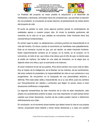 “Cuida el final como cuidas el principio, y no cosecharás el fracaso”. Laozi
8
La finalidad del proyecto es hacer posible la adquisición y el desarrollo de
habilidades y destrezas, enfocadas hacia las competencias, que permitan la elección
de una profesión, la vinculación al campo laboral y el planteamiento de metas dentro
del proyecto de vida.
El punto de partida no será, como algunos podrían pensar la contemplación de
realidades ajenas a nuestra propia vida. Al iniciar la temática partiremos del
momento de la vida en el que ustedes se encuentran. Este momento tiene dos
características fundamentales.
En primer lugar la edad. La adolescencia o primera juventud es trascendental en la
vida del hombre. Es ahora cuando el crecimiento se manifiesta mas palpablemente.
Este es el momento crucial en que, por así decirlo, se están haciendo hombres.
Están experimentando cambios en el cuerpo, en la mente, en el corazón, en la
conciencia, en todo el ser, que indica a las claras que el niño de ayer va dando paso
al adulto de mañana. Se hallan en una edad de transición, en la etapa que va
dejando atrás a la niñez y que va acercando a la madurez.
Al nacer recibieron el ser de sus padres. Pero ahora sienten una nueva vida en ellos.
Hoy el ímpetu de la inteligencia, de la libertad, de los instintos, de los sentimientos,
del amor reclama la propiedad y la responsabilidad de vida en sus comienzos a sus
progenitores. Se encuentran en la búsqueda de una personalidad atractiva y
definida. Pero esta edad, bella y trascendental, es a su vez difícil, pues los cambios
son frecuentemente tan rápidos y profundos que llegan no pocas veces a crear
situaciones conflictivas e imaginables.
La segunda característica de este momento de la vida es estar estudiando, esto
añade a la característica anterior la edad, una nota importante: en este tiempo tienen
ustedes que tomar decisiones, muchas de las cuales pueden marcar o determinar
definitivamente sus vidas.
En conclusión, en el momento actual sienten que deben tomar la vida en sus propias
manos, proyectarla hacia delante y tomar serias decisiones y a cada uno pueden
 