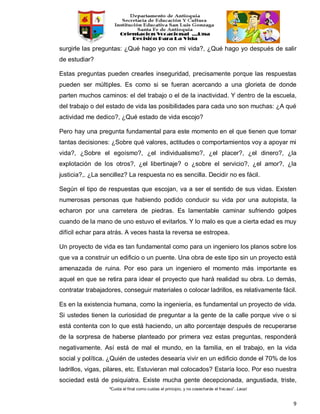 “Cuida el final como cuidas el principio, y no cosecharás el fracaso”. Laozi
9
surgirle las preguntas: ¿Qué hago yo con mi vida?, ¿Qué hago yo después de salir
de estudiar?
Estas preguntas pueden crearles inseguridad, precisamente porque las respuestas
pueden ser múltiples. Es como si se fueran acercando a una glorieta de donde
parten muchos caminos: el del trabajo o el de la inactividad. Y dentro de la escuela,
del trabajo o del estado de vida las posibilidades para cada uno son muchas: ¿A qué
actividad me dedico?, ¿Qué estado de vida escojo?
Pero hay una pregunta fundamental para este momento en el que tienen que tomar
tantas decisiones: ¿Sobre qué valores, actitudes o comportamientos voy a apoyar mi
vida?, ¿Sobre el egoísmo?, ¿el individualismo?, ¿el placer?, ¿el dinero?, ¿la
explotación de los otros?, ¿el libertinaje? o ¿sobre el servicio?, ¿el amor?, ¿la
justicia?,. ¿La sencillez? La respuesta no es sencilla. Decidir no es fácil.
Según el tipo de respuestas que escojan, va a ser el sentido de sus vidas. Existen
numerosas personas que habiendo podido conducir su vida por una autopista, la
echaron por una carretera de piedras. Es lamentable caminar sufriendo golpes
cuando de la mano de uno estuvo el evitarlos. Y lo malo es que a cierta edad es muy
difícil echar para atrás. A veces hasta la reversa se estropea.
Un proyecto de vida es tan fundamental como para un ingeniero los planos sobre los
que va a construir un edificio o un puente. Una obra de este tipo sin un proyecto está
amenazada de ruina. Por eso para un ingeniero el momento más importante es
aquel en que se retira para idear el proyecto que hará realidad su obra. Lo demás,
contratar trabajadores, conseguir materiales o colocar ladrillos, es relativamente fácil.
Es en la existencia humana, como la ingeniería, es fundamental un proyecto de vida.
Si ustedes tienen la curiosidad de preguntar a la gente de la calle porque vive o si
está contenta con lo que está haciendo, un alto porcentaje después de recuperarse
de la sorpresa de haberse planteado por primera vez estas preguntas, responderá
negativamente. Así está de mal el mundo, en la familia, en el trabajo, en la vida
social y política. ¿Quién de ustedes desearía vivir en un edificio donde el 70% de los
ladrillos, vigas, pilares, etc. Estuvieran mal colocados? Estaría loco. Por eso nuestra
sociedad está de psiquiatra. Existe mucha gente decepcionada, angustiada, triste,
 