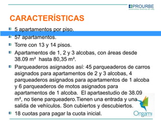 CARACTERÍSTICAS
5 apartamentos por piso.
57 apartamentos.
Torre con 13 y 14 pisos.
Apartamentos de 1, 2 y 3 alcobas, con áreas desde 
38.09 m²  hasta 80,35 m².
Parqueaderos asignados así: 45 parqueaderos de carros 
asignados para apartamentos de 2 y 3 alcobas, 4 
parqueaderos asignados para apartamentos de 1 alcoba 
y 6 parqueaderos de motos asignados para 
apartamentos de 1 alcoba.  El apartaestudio de 38.09 
m², no tiene parqueadero.Tienen una entrada y una 
salida de vehículos. Son cubiertos y descubiertos.
18 cuotas para pagar la cuota inicial.
 