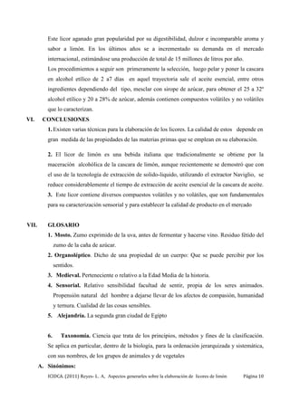 ICIDCA. (2011) Reyes- L. A, Aspectos generarles sobre la elaboración de licores de limón Página 10
Este licor aganado gran popularidad por su digestibilidad, dulzor e incomparable aroma y
sabor a limón. En los últimos años se a incrementado su demanda en el mercado
internacional, estimándose una producción de total de 15 millones de litros por año.
Los procedimientos a seguir son primeramente la selección, luego pelar y poner la cascara
en alcohol etílico de 2 a7 días en aquel trayectoria sale el aceite esencial, entre otros
ingredientes dependiendo del tipo, mesclar con sirope de azúcar, para obtener el 25 a 32º
alcohol etílico y 20 a 28% de azúcar, además contienen compuestos volátiles y no volátiles
que lo caracterizan.
VI. CONCLUSIONES
1. Existen varias técnicas para la elaboración de los licores. La calidad de estos depende en
gran medida de las propiedades de las materias primas que se emplean en su elaboración.
2. El licor de limón es una bebida italiana que tradicionalmente se obtiene por la
maceración alcohólica de la cascara de limón, aunque recientemente se demostró que con
el uso de la tecnología de extracción de solido-liquido, utilizando el extractor Naviglio, se
reduce considerablemente el tiempo de extracción de aceite esencial de la cascara de aceite.
3. Este licor contiene diversos compuestos volátiles y no volátiles, que son fundamentales
para su caracterización sensorial y para establecer la calidad de producto en el mercado
VII. GLOSARIO
1. Mosto. Zumo exprimido de la uva, antes de fermentar y hacerse vino. Residuo fétido del
zumo de la caña de azúcar.
2. Organoléptico. Dicho de una propiedad de un cuerpo: Que se puede percibir por los
sentidos.
3. Medieval. Perteneciente o relativo a la Edad Media de la historia.
4. Sensorial. Relativo sensibilidad facultad de sentir, propia de los seres animados.
Propensión natural del hombre a dejarse llevar de los afectos de compasión, humanidad
y ternura. Cualidad de las cosas sensibles.
5. Alejandría. La segunda gran ciudad de Egipto
6. Taxonomía. Ciencia que trata de los principios, métodos y fines de la clasificación.
Se aplica en particular, dentro de la biología, para la ordenación jerarquizada y sistemática,
con sus nombres, de los grupos de animales y de vegetales
A. Sinónimos:
 