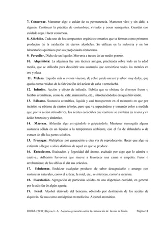ICIDCA. (2011) Reyes- L. A, Aspectos generarles sobre la elaboración de licores de limón Página 11
7. Conservar. Mantener algo o cuidar de su permanencia. Mantener vivo y sin daño a
alguien. Continuar la práctica de costumbres, virtudes y cosas semejantes. Guardar con
cuidado algo. Hacer conservas.
8. Aldehído. Cada uno de los compuestos orgánicos ternarios que se forman como primeros
productos de la oxidación de ciertos alcoholes. Se utilizan en la industria y en los
laboratorios químicos por sus propiedades reductoras.
9. Percollar. Dicho de un líquido: Moverse a través de un medio poroso.
10. Alquimista: La alquimia fue una técnica antigua, practicada sobre todo en la edad
media, que se utilizaba para descubrir una sustancia que convirtiese todos los metales en
oro y plata
11. Melaza. Líquido más o menos viscoso, de color pardo oscuro y sabor muy dulce, que
queda como residuo de la fabricación del azúcar de caña o remolacha.
12. Infusión. Acción y efecto de infundir. Bebida que se obtiene de diversos frutos o
hierbas aromáticas, como té, café, manzanilla, etc., introduciéndolos en agua hirviendo.
13. Bálsamo. Sustancia aromática, líquida y casi transparente en el momento en que por
incisión se obtiene de ciertos árboles, pero que va espesándose y tomando color a medida
que, por la acción atmosférica, los aceites esenciales que contiene se cambian en resina y en
ácido benzoico y cinámico.
14. Macerar. Ablandar algo estrujándolo o golpeándolo. Mantener sumergida alguna
sustancia sólida en un líquido a la temperatura ambiente, con el fin de ablandarla o de
extraer de ella las partes solubles.
15. Propagar. Multiplicar por generación u otra vía de reproducción. Hacer que algo se
extienda o llegue a sitios distintos de aquel en que se produce.
16. Entusiasmo. Exaltación y fogosidad del ánimo, excitado por algo que lo admire o
cautive.. Adhesión fervorosa que mueve a favorecer una causa o empeño. Furor o
arrobamiento de las sibilas al dar sus oráculos.
17. Edulcorar. Endulzar cualquier producto de sabor desagradable o amargo con
sustancias naturales, como el azúcar, la miel, etc., o sintéticas, como la sacarina.
18. Floculación. Agregación de partículas sólidas en una dispersión coloidal, en general
por la adición de algún agente.
19. Fenol. Alcohol derivado del benceno, obtenido por destilación de los aceites de
alquitrán. Se usa como antiséptico en medicina. Alcohol aromático.
 
