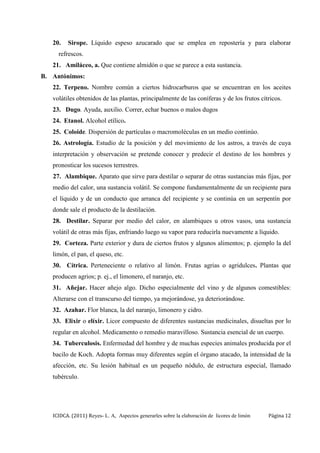 ICIDCA. (2011) Reyes- L. A, Aspectos generarles sobre la elaboración de licores de limón Página 12
20. Sirope. Líquido espeso azucarado que se emplea en repostería y para elaborar
refrescos.
21. Amiláceo, a. Que contiene almidón o que se parece a esta sustancia.
B. Antónimos:
22. Terpeno. Nombre común a ciertos hidrocarburos que se encuentran en los aceites
volátiles obtenidos de las plantas, principalmente de las coníferas y de los frutos cítricos.
23. Dugo. Ayuda, auxilio. Correr, echar buenos o malos dugos
24. Etanol. Alcohol etílico.
25. Coloide. Dispersión de partículas o macromoléculas en un medio continúo.
26. Astrología. Estudio de la posición y del movimiento de los astros, a través de cuya
interpretación y observación se pretende conocer y predecir el destino de los hombres y
pronosticar los sucesos terrestres.
27. Alambique. Aparato que sirve para destilar o separar de otras sustancias más fijas, por
medio del calor, una sustancia volátil. Se compone fundamentalmente de un recipiente para
el líquido y de un conducto que arranca del recipiente y se continúa en un serpentín por
donde sale el producto de la destilación.
28. Destilar. Separar por medio del calor, en alambiques u otros vasos, una sustancia
volátil de otras más fijas, enfriando luego su vapor para reducirla nuevamente a líquido.
29. Corteza. Parte exterior y dura de ciertos frutos y algunos alimentos; p. ejemplo la del
limón, el pan, el queso, etc.
30. Cítrica. Perteneciente o relativo al limón. Frutas agrias o agridulces. Plantas que
producen agrios; p. ej., el limonero, el naranjo, etc.
31. Añejar. Hacer añejo algo. Dicho especialmente del vino y de algunos comestibles:
Alterarse con el transcurso del tiempo, ya mejorándose, ya deteriorándose.
32. Azahar. Flor blanca, la del naranjo, limonero y cidro.
33. Elixir o elíxir. Licor compuesto de diferentes sustancias medicinales, disueltas por lo
regular en alcohol. Medicamento o remedio maravilloso. Sustancia esencial de un cuerpo.
34. Tuberculosis. Enfermedad del hombre y de muchas especies animales producida por el
bacilo de Koch. Adopta formas muy diferentes según el órgano atacado, la intensidad de la
afección, etc. Su lesión habitual es un pequeño nódulo, de estructura especial, llamado
tubérculo.
 