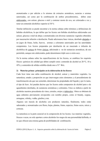 ICIDCA. (2011) Reyes- L. A, Aspectos generarles sobre la elaboración de licores de limón Página 2
aromatizados o por adición a lo mismos de extractos aromáticos, esencias o aromas
autorizadas, así como por la combinación de ambos procedimientos, deben estar
edulcorados con azúcar, glucosa o miel y contener mosto de uva, ser coloreados o no y
tener un contenido alcohólico superior al 30 %
Similar definición se puede encontrar a la norma cubana sobre términos y definiciones de
bebidas alcohólicas, la que define que los licores son bebidas alcohólicas edulcoradas con
azúcar, glucosa o miel de abeja y aromatizadas con diversas sustancias vegetales obtenidos
por maceración infusión o destilación. Puede adicionarse base vínicas, destilado añejados o
no jugos de frutas, leche, huevos, aromas y colorantes autorizados por las autoridades
competentes. Los licores preparados por destilación de un macerado o infusión de
alcohólica de corteza de frutas cítricas, adicionado o no de sustancias aromáticas, de uso
permitido, aunque este edulcorados, pude denominarse triple seco o extra seco.
En la norma cubana sobre las especificaciones de los licores, se establece los requisito
físicos- químicos de calidad que deben cumplir estos: contenido de alcohol en 20 ºC, 10 a
45% y contenidos de sólidos solubles desde uno a 51º Brix
2) Materias primas principales en la elaboración de los licores
Cada licor tiene una sabia combinación de alcohol, azúcar y materiales vegetales. La
naturaleza, estado y proporción en que intervengan estos elementos y el procedimiento de
transformación ala que sea sometido, determinan las propiedades del líquido y por lo tanto,
el tipo de licor. Así pueden decirse que los licores están compuestos de alcohol puro o de
aguardientes destilados, de sustancias aromáticas y colorantes. Unos se elabora a partir de
alcoholes nuestros procedentes de vinos, cereales, urojos y tubérculos; Otros se obtienen de
agua ardientes previamente envejecidos con nombre propio, como el brandy, cognac,
armagnac, whisky, vodka, ginebra y ron.
Algunos son mescla de alcoholes con productos naturales, finalmente, todos están
saboreados y aromatizados con flores, hojas, plantas, frutas, especies, frutas secos, raíces y
cortezas.
La naturaleza es la parte esencial en la composición de los licores. Las materias vegetales,
frescas o secas, no solo aportan a estos alcoholes los rasgos de una personalidad definida, si
no que ofrecen una extensa gama de posibilidades de combinación.
 