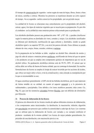 ICIDCA. (2011) Reyes- L. A, Aspectos generarles sobre la elaboración de licores de limón Página 3
El tiempo de conservación de vegetales varían según de trate de hojas, flores, frutas o bien
de raíces, semillas o córtese. Mientras los primeros se mantienen durante un corto espacio
de tiempo, los se segundos suelen conservar los propiedades por un periodo mayar.
La calidad de lo licores se relacionan muy estrechamente con lo propiedades del alcohol,
azúcar, agua y los tipos de materias vegetales que se mescla para su preparación. Es por ello
el ciudadano en la calidad de estas materias primas seleccionado para su producción.
Los alcoholes destilados poseen una graduación entre 80º y 95º GL y pueden clasificarse
según la materia prima en destilados de vinos, cereales y orujos. Los alcoholes rectificados
se obtienen por destilación, rectificación de agua ardiente y destilados, siendo su grado
alcohólica igual o su superior 95º GL y un nivel de pureza elevado. Estos últimos se puede
obtener de vino, orujos, frutas, cereales, celulosa y melazas.
En la preparación de las bebidas se debe emplear un alcohol fino, obtenido de mieles y
jugo de caña de azúcar o materias primas amiláceas, rectificando de forma tal que no aporte
a los productos en que se emplea otro componente químico de importancia que no sea de
alcohol etílico. Su graduación alcohólica mínima será de 95.5% 20ºC. El azúcar que se
utiliza debe ser refino de buena de buena calidad, que no contenga la humedad. En muchas
formulaciones de licores se emplea el sirope de azúcar invertido por las acciones de ácidos,
que ofrece un mejor sabor a licor, evita la cristalización y más cómoda su manipulación por
lo que es recomendable su uso.
El agua constituye generalmente el 60% de de las bebidas alcohólicas, por lo que repercute
de forma notable en su calidad, en cuanto al aspecto sensorial y a la presencia de
sedimentados y precipitados. Esto debido a los iones metálicos presente, tales como: Ca,
Mg, Fe, que con las sustancias coloidales forman floculas, que son difíciles de eliminarlos
por filtración.
3) Proceso de elaboración de los licores
El proceso de obtención de los licores resulta de aplicar diferentes técnicas de elaboración,
a los componentes antes mencionados. La destilación, la maceración, infusión, digestión
por percolación son procesos que confiere la autenticidad a cada tipo de licor. Los sistemas
que se utilizan para la elaboración de licores son variados y no siempre confieren el
producto resultante de la misma calidad. Los licores de mejor paladar generalmente, los
proceden de una destilación, con maceración previa o no.
 