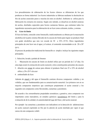 ICIDCA. (2011) Reyes- L. A, Aspectos generarles sobre la elaboración de licores de limón Página 4
Los procedimientos de elaboración de los licores clásicos se diferencian de los que
producen en forma industrial. Los licores industriales se fabrican mediante la disolución en
frio de aceites esenciales puros o mesclas de estos en alcohol. Ambiente se utiliza para la
fabricación los extractos de esencias. Según este método, se disuelven en alcohol esencias
de aceites, destilados especiales para licores sustancias básicas, que contienen todos los
ingredientes necesarios para la elaboración de un licor como colorante, ácidos, y aromas.
4) Licor de limón
El licor de limón, conocido como limoncello, tradicionalmente se obtiene por la maceración
alcohólica de la parte externa (flavedo) de la cascara de limón para lograr un producto final
con grado alcohólica que rara vez excede de 30 a 32% (V/V). Otros ingredientes
principales de este licor son el agua y el azúcar, el contenido recomendado es de 20 a 28º
(p/v).
El proceso de producción tradicional de limoncillo es simple e incluye las siguientes etapas
principales.
1. Selección, lavado y pelado de limones
2. Maceración de cascara de limón en alcohol etílico por un periodo de 2 a7 días. En
esta etapa ocurre la extracción de aceite esencial y otros constituyentes presentes ala cascara
3. dilución con sirope de azúcar para obtener el producto final con 25 a 32% de alcohol
etílico y 20 a 28 % de azur
4. embotelladlo de licor.
Además de etanol y del agua el limoncillo contiene diversos compuestos volátiles y no
volátiles, que son fundamentales para su caracterización sensorial. Los primeros son en su
mayoría compuestos terpenicos que constituyen propiamente el aceite esencial y los
segundos son compuestos como flavonoides, cumarinas y psoralenos.
De acuerdo a las extraordinarias propiedades aromáticas y gustativa, estos compuesto son
importantes como marcadores, en estudios químicos- taxonómicos del limón y para la
evaluación de de la calidad y la autenticidad del jugo del fruto y del aceite esencial.
Por ejemplo las cumarinas y psoralenos son indicadores en la detección de adulteraciones
de aceite esencial exprimido en frio por la adición de aceite destilado por vapor el que
carece de este compuesto volátil.
 
