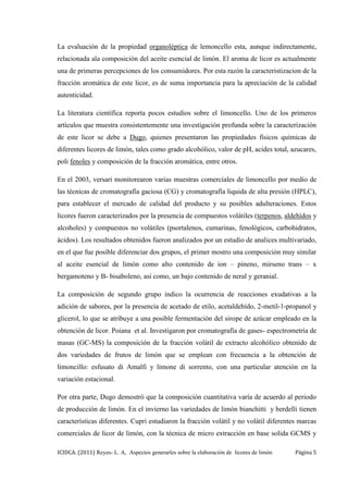 ICIDCA. (2011) Reyes- L. A, Aspectos generarles sobre la elaboración de licores de limón Página 5
La evaluación de la propiedad organoléptica de lemoncello esta, aunque indirectamente,
relacionada ala composición del aceite esencial de limón. El aroma de licor es actualmente
una de primeras percepciones de los consumidores. Por esta razón la caracteristizacion de la
fracción aromática de este licor, es de suma importancia para la apreciación de la calidad
autenticidad.
La literatura científica reporta pocos estudios sobre el limoncello. Uno de los primeros
artículos que muestra consistentemente una investigación profunda sobre la caracterización
de este licor se debe a Dugo, quienes presentaron las propiedades físicos químicas de
diferentes licores de limón, tales como grado alcohólico, valor de pH, acides total, azucares,
poli fenoles y composición de la fracción aromática, entre otros.
En el 2003, versari monitorearon varias muestras comerciales de limoncello por medio de
las técnicas de cromatografía gaciosa (CG) y cromatografía liquida de alta presión (HPLC),
para establecer el mercado de calidad del producto y su posibles adulteraciones. Estos
licores fueron caracterizados por la presencia de compuestos volátiles (terpenos, aldehídos y
alcoholes) y compuestos no volátiles (psortalenos, cumarinas, fenológicos, carbohidratos,
ácidos). Los resultados obtenidos fueron analizados por un estudio de analices multivariado,
en el que fue posible diferenciar dos grupos, el primer mostro una composición muy similar
al aceite esencial de limón como alto contenido de ion – pineno, mirseno trans – x
bergamoteno y B- bisaboleno, así como, un bajo contenido de neral y geranial.
La composición de segundo grupo indico la ocurrencia de reacciones exudativas a la
adición de sabores, por la presencia de acetado de etilo, acetaldehído, 2-metil-1-propanol y
glicerol, lo que se atribuye a una posible fermentación del sirope de azúcar empleado en la
obtención de licor. Poiana et al. Investigaron por cromatografía de gases- espectrometría de
masas (GC-MS) la composición de la fracción volátil de extracto alcohólico obtenido de
dos variedades de frutos de limón que se emplean con frecuencia a la obtención de
limoncillo: esfusato di Amalfi y limone di sorrento, con una particular atención en la
variación estacional.
Por otra parte, Dugo demostró que la composición cuantitativa varía de acuerdo al periodo
de producción de limón. En el invierno las variedades de limón bianchitti y berdelli tienen
características diferentes. Cupri estudiaron la fracción volátil y no volátil diferentes marcas
comerciales de licor de limón, con la técnica de micro extracción en base solida GCMS y
 