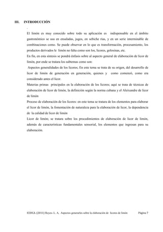 ICIDCA. (2011) Reyes- L. A, Aspectos generarles sobre la elaboración de licores de limón Página 7
III. INTRODUCCIÓN
.
El limón es muy conocido sobre todo su aplicación es indispensable en el ámbito
gastronómico se usa en ensaladas, jugos, en sebiche rías, y en un serie interminable de
combinaciones como. Se puede observar en lo que es transformación, procesamiento, los
productos derivados le limón no falta como son los, licores, golosinas, etc.
En fin, en esta síntesis se pondrá énfasis sobre al aspecto general de elaboración de licor de
limón, por ende se tratara los subtemas como son:
Aspectos generalidades de los licores; En este tema se trata de su origen, del desarrollo de
licor de limón de generación en generación, quienes y como comenzó, como era
considerado antes el licor.
Materias primas principales en la elaboración de los licores; aquí se trata de técnicas de
elaboración de licor de limón, la definición según la norma cubana y el Aleixandre de licor
de limón
Proceso de elaboración de los licores: en este tema se tratara de los elementos para elaborar
el licor de limón, la fomentación de naturaleza para la elaboración de licor, la dependencia
de la calidad de licor de limón
Licor de limón; se tratara sobre los procedimientos de elaboración de licor de limón,
además de características fundamentales sensorial, los elementos que ingresan para su
elaboración.
 