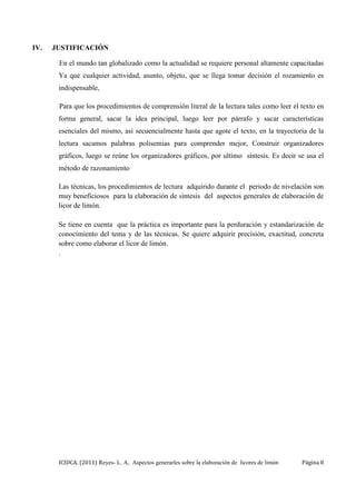 ICIDCA. (2011) Reyes- L. A, Aspectos generarles sobre la elaboración de licores de limón Página 8
IV. JUSTIFICACIÓN
En el mundo tan globalizado como la actualidad se requiere personal altamente capacitadas
Ya que cualquier actividad, asunto, objeto, que se llega tomar decisión el rozamiento es
indispensable,
Para que los procedimientos de comprensión literal de la lectura tales como leer el texto en
forma general, sacar la idea principal, luego leer por párrafo y sacar características
esenciales del mismo, así secuencialmente hasta que agote el texto, en la trayectoria de la
lectura sacamos palabras polisemias para comprender mejor, Construir organizadores
gráficos, luego se reúne los organizadores gráficos, por ultimo síntesis. Es decir se usa el
método de razonamiento
Las técnicas, los procedimientos de lectura adquirido durante el periodo de nivelación son
muy beneficiosos para la elaboración de síntesis del aspectos generales de elaboración de
licor de limón.
Se tiene en cuenta que la práctica es importante para la perduración y estandarización de
conocimiento del tema y de las técnicas. Se quiere adquirir precisión, exactitud, concreta
sobre como elaborar el licor de limón.
.
 
