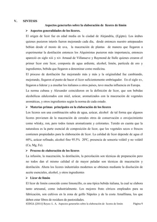 ICIDCA. (2011) Reyes- L. A, Aspectos generarles sobre la elaboración de licores de limón Página 9
V. SINTESIS
Aspectos generarles sobre la elaboración de licores de limón
 Aspectos generalidades de los licores.
El origen de licor fue en edad media en la ciudad de Alejandría, (Egipto). Los árabes
quienes pusieron interés fueron mejorando cada día, desde entonces nuestro antepasados
bebían desde el mosto de uva, la maceración de plantas de manera que llegaron a
experimentar la destilación entonces los Alquimistas pusieron más importancia, entonces
apareció en siglo xiii y xiv Arnaud de Villanueve y Raymond de llulle quienes crearon el
primer licor este licor, componía de agua ardiente, alcohol, limón, partícula de oro y
ingredientes, bebida que llegaron a denominar como medicina.
El proceso de destilación fue mejorando más y más y la originalidad fue cambiando,
mejorando, llegaron al punto de hacer el licor suficientemente embriagador. En el siglo xv,
llegaron a liderar y a enseñar los italianos a otros países, tuvo mucha influencia en Europa.
La norma cubana y Alexander coincidieron en la definición de licor, que son bebidas
alcohólicas edulcorados con miel, azúcar, aromatizados con la maceración de vegetales
aromáticas, y otros ingredientes según la norma de cada estado.
 Materias primas principales en la elaboración de los licores
Los licores son una combinación sabia de agua, azúcar, alcohol de tal forma que algunos
licores provienen de la maceración de cereales otros de conservación o envejecimiento
como whisky, ron, pero todos tienen aromatizante y colorantes. Tenido en cuenta que la
naturaleza es la parte esencial de composición de licor, que los vegetales secos o frescos
contienen propiedades para la elaboración de licor. La calidad de licor depende de agua el
60%, azúcar refinado, alcohol fino 95.5% 20ºC, presencia de sensoria volátil y no volátil
(Ca, Mg, Fe).
 Proceso de elaboración de los licores
La infusión, la maceración, la destilación, la percolación son técnicas de preparación pero
no todos dan el mismo calidad el de mayor paladar son técnicas de maceración y
destilación. Ahora los licores industriales modernos se obtienen mediante la disolución de
aceite esenciales, alcohol, y otros ingredientes
 Licor de limón
El licor de limón conocido como limoncillo, es una típica bebida italiana, la cual se elabora
tanto artesanal, como industrialmente. Los mejores fruto cítricos empleados para su
fabricación, son cultivos en la zona de golfo Nápoles y de la costa Amalfitana, los que
deben estar libres de residuos de pastosidades.
 