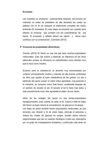 Envasado
Las muestras se envasaran continuamente después del proceso de
molienda en bolsa de polietileno de alta densidad las cuales se
sellarán con el fin de asegurar el aislamiento completo del medio
ambiente (O, humedad). En esta etapa se procedió con cuidado para
obtener un producto que cumplen con las características de una
harina. El envasado y sellado deben ser rápido y eficaz para
contribuir con su conservación. Coronado (2013)
 Consumo de propiedades alimenticias.
Carmen (2015) El Yacón es una raíz que tiene muchas propiedades
medicinales. Esta raíz andina y tubérculo se diferencia en los otros
tubérculos porque no almacena os carbohidratos como almidón sino
que lo hace como insulina.
El yacón para la diabetes es un alimento muy recomendado por
contener principalmente insulina y además de ello buenas cantidades
de fibra que ayudan al buen metabolismo de las grasas. La raíz o
tubérculo del yacón posee un sabor dulce agradable, muy parecido a
la manzana, se consume como fruta fresca, usualmente después de
un período de secado al sol. El secado al sol lo hace más dulce, y
este procedimiento hace más agradable el dulzor de sus raíces.
Otras de las ventajas del yacón es que tienen propiedades
hipoglicemiantes, pues cuando se bebe un té. Tizana o mate de hojas
del Yacón se logra reducir la concentración de glucosa en la sangre.
Las hojas de yacón también tienen propiedades medicinales, ya que
tomando una infusión o té de estas hojas, estimula el páncreas y
reduce los niveles de glucosa en sangre. Existen claros indicios
experimentales que dan un sustento fisiológico a este uso, detectados
por un grupo de investigadores brasileños y confirmado más tarde en
 