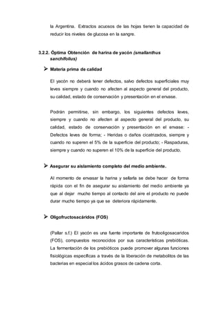 la Argentina. Extractos acuosos de las hojas tienen la capacidad de
reducir los niveles de glucosa en la sangre.
3.2.2. Óptima Obtención de harina de yacón (smallanthus
sanchifolius)
 Materia prima de calidad
El yacón no deberá tener defectos, salvo defectos superficiales muy
leves siempre y cuando no afecten al aspecto general del producto,
su calidad, estado de conservación y presentación en el envase.
Podrán permitirse, sin embargo, los siguientes defectos leves,
siempre y cuando no afecten al aspecto general del producto, su
calidad, estado de conservación y presentación en el envase: -
Defectos leves de forma; - Heridas o daños cicatrizados, siempre y
cuando no superen el 5% de la superficie del producto; - Raspaduras,
siempre y cuando no superen el 10% de la superficie del producto.
 Asegurar su aislamiento completo del medio ambiente.
Al momento de envasar la harina y sellarla se debe hacer de forma
rápida con el fin de asegurar su aislamiento del medio ambiente ya
que al dejar mucho tiempo al contacto del aire el producto no puede
durar mucho tiempo ya que se deteriora rápidamente.
 Oligofructosacáridos (FOS)
(Pallar s.f.) El yacón es una fuente importante de frutooligosacaridos
(FOS), compuestos reconocidos por sus características prebióticas.
La fermentación de los prebióticos puede promover algunas funciones
fisiológicas específicas a través de la liberación de metabolitos de las
bacterias en especial los ácidos grasos de cadena corta.
 