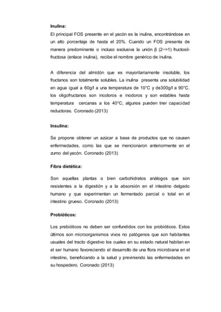 Inulina:
El principal FOS presente en el yacón es la inulina, encontrándose en
un alto porcentaje de hasta el 20%. Cuando un FOS presenta de
manera predominante o incluso exclusiva la unión β (2−>1) fructosil-
fructosa (enlace inulina), recibe el nombre genérico de inulina.
A diferencia del almidón que es mayoritariamente insoluble, los
fructanos son totalmente solubles. La inulina presenta una solubilidad
en agua igual a 60g/l a una temperatura de 10°C y de300g/l a 90°C.
los oligofructanos son incoloros e inodoros y son estables hasta
temperatura cercanas a los 40°C, algunos pueden tner capacidad
reductoras. Coronado (2013)
Insulina:
Se propone obtener un azúcar a base de productos que no causen
enfermedades, como las que se mencionaron anteriormente en el
zumo del yacón. Coronado (2013)
Fibra dietética:
Son aquellas plantas o bien carbohidratos análogos que son
resistentes a la digestión y a la absorsión en el intestino delgado
humano y que experimentan un fermentado parcial o total en el
intestino grueso. Coronado (2013)
Probióticos:
Los prebióticos no deben ser confundidos con los probióticos. Estos
últimos son microorganismos vivos no patógenos que son habitantes
usuales del tracto digestivo los cuales en su estado natural habitan en
el ser humano favoreciendo el desarrollo de una flora microbiana en el
intestino, beneficiando a la salud y previniendo las enfermedades en
su hospedero. Coronado (2013)
 