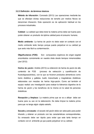 3.2.3 Definición de términos básicos
Método de trituración: Coronado (2013) Las operaciones mediante las
que se efectúan dichas reducciones de tamaño por medios físicos se
denominan trituración. Esta operación es de aplicación habitual en los
procesos industriales.
Calidad: La calidad que debe tener la materia prima debe ser buena para
poder obtener un producto de óptima calidad para el consumo humano.
Medio ambiente: La harina de yacón no debe estar en contacto con el
medio ambiente tanto tiempo porque puede perjudicar en su calidad ya
que sería más fácil su contaminación.
Oligofructanos (FOS): Son compuestos orgánicos de origen vegetal
encontrados comúnmente en nuestra dieta desde tiempos inmemorables
(Jeri 2012)
Harina de yacón: Andrés (2013) La obtención de harina de yacón de alto
contenido de FOS (proceso de extracción y cuantificación de
fructooligosacáridos), con la que se hicieron productos alimenticios como
barra dietética y galletas, budín, bizcochuelo y magdalenas dietéticas
elaboradas con mezclas de harina trigo-yacón. Como así también el
equipo realizó una investigación para evaluar la tolerancia digestiva de la
harina de yacón y los beneficios de la misma en la salud de personas
diabéticas
Recepción y limpieza: La materia prima que se va a utilizar debe ser
buena para su uso en la elaboración. Se debe limpiar la materia prima
para que no tenga algún objeto extraño.
Secado y envasado: el secado del yacón debe ser adecuado para poder
triturarlo y obtener un producto con las características correspondientes.
Su envasado debe ser rápido para evitar que este tanto tiempo en
contacto con el ambiente ya que puede perjudicar en su calidad.
 