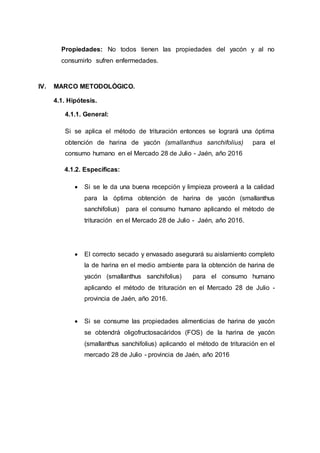 Propiedades: No todos tienen las propiedades del yacón y al no
consumirlo sufren enfermedades.
IV. MARCO METODOLÓGICO.
4.1. Hipótesis.
4.1.1. General:
Si se aplica el método de trituración entonces se logrará una óptima
obtención de harina de yacón (smallanthus sanchifolius) para el
consumo humano en el Mercado 28 de Julio - Jaén, año 2016
4.1.2. Específicas:
 Si se le da una buena recepción y limpieza proveerá a la calidad
para la óptima obtención de harina de yacón (smallanthus
sanchifolius) para el consumo humano aplicando el método de
trituración en el Mercado 28 de Julio - Jaén, año 2016.
 El correcto secado y envasado asegurará su aislamiento completo
la de harina en el medio ambiente para la obtención de harina de
yacón (smallanthus sanchifolius) para el consumo humano
aplicando el método de trituración en el Mercado 28 de Julio -
provincia de Jaén, año 2016.
 Si se consume las propiedades alimenticias de harina de yacón
se obtendrá oligofructosacáridos (FOS) de la harina de yacón
(smallanthus sanchifolius) aplicando el método de trituración en el
mercado 28 de Julio - provincia de Jaén, año 2016
 