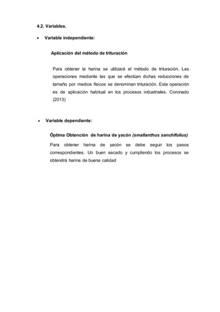 4.2. Variables.
 Variable independiente:
Aplicación del método de trituración
Para obtener la harina se utilizará el método de trituración. Las
operaciones mediante las que se efectúan dichas reducciones de
tamaño por medios físicos se denominan trituración. Esta operación
es de aplicación habitual en los procesos industriales. Coronado
(2013)
 Variable dependiente:
Óptima Obtención de harina de yacón (smallanthus sanchifolius)
Para obtener harina de yacón se debe seguir los pasos
correspondientes. Un buen secado y cumpliendo los procesos se
obtendrá harina de buena calidad
 