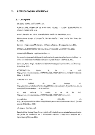 VI. REFERENCIAS BIBLIOGRÁFICAS.
6.1. Linkografía
001-2003, NORMA SANITARIA No. s.f.
ALIMENTARIAS, INGENIERIA DE INDUSTRIAS. «CURSO - TALLER.» ELABORACION DE
YOGURT PROBIOTICO. 2014.
Andrés, Miranda. «El yacón, un aliado de los diabéticos.» El tribuno, 2013.
Bedoya, Oscar Arango. «EXTRACCIÓN, CRISTALIZACIÓN Y CARACTERIZACIÓN DE INULINA
A.» 2008.
Carmen. «Propiedades Medicinales del Yacón y Receta.» El blog de Carmen, 2015.
CAROLINA ELIZABETH CRESPO CHICA, EDGAR FERNANDO LANDINES VERA. 2011.
coorporación Clayuca. «procesamiento.» s.f.
CoronadoPanta,Angel.«Elaboraciónde laharinade yacón(smallanthussonchifolius) ysu
influencia en el crecimiento de dos bacterias probióticas.» CYBERTESIS, 2013.
Coronado, Panta Angel. «Elaboración de la harina de yacón (smallanthus sonchifoius).»
tesis, Lima, 2013.
«CORPORATIVO.» Harina. 16 de 11 de 2012.
http://www.oni.escuelas.edu.ar/2006/BUENOS_AIRES/1153/harina.htm (último acceso:
21 de 12 de 2015).
CORPORATIVO. 2012.
—. Calidad de las harinas. s.f.
http://datateca.unad.edu.co/contenidos/232016/contLinea/leccin_20_calidad_de_las_ha
rinas.html (último acceso: 21 de 12 de 2015).
—. «La harina.» La harina. 16 de 11 de 2012.
http://www.oni.escuelas.edu.ar/2006/BUENOS_AIRES/1153/harina.htm.
ecoorgánicos de Colombia. s.f.
http://ecorganicosdecolombia.com/productos/endulzantes/harina-de-yacon/ (último
acceso: 23 de 12 de 2015).
«EL blog de Horchata.» s.f.
GavidiaAlicia,Carbajal Rosa,ReynaLysbeth.«Efectode latemperaturay la concentración
del jarabe de inmersión en la difusividad efectiva y aceptación sensorial en.»
Agroindustrial Science, 2013.
 