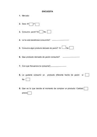ENCUESTA
1. Mercado:
2. Sexo: M F
3. Consume yacón? Sí No
4. Le ha sido beneficioso consumirlo?
5. Consume algún producto derivado de yacón? Sí No
6. Que producto derivado de yacón consume?
7. Con que frecuencia la consume?
8. Le gustaría consumir un producto diferente hecho de yacón sí
No
9. Que es lo que decide al momento de comprar un producto: Calidad
precio
 