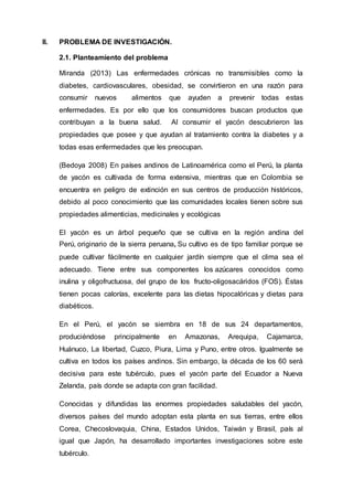 II. PROBLEMA DE INVESTIGACIÓN.
2.1. Planteamiento del problema
Miranda (2013) Las enfermedades crónicas no transmisibles como la
diabetes, cardiovasculares, obesidad, se convirtieron en una razón para
consumir nuevos alimentos que ayuden a prevenir todas estas
enfermedades. Es por ello que los consumidores buscan productos que
contribuyan a la buena salud. Al consumir el yacón descubrieron las
propiedades que posee y que ayudan al tratamiento contra la diabetes y a
todas esas enfermedades que les preocupan.
(Bedoya 2008) En países andinos de Latinoamérica como el Perú, la planta
de yacón es cultivada de forma extensiva, mientras que en Colombia se
encuentra en peligro de extinción en sus centros de producción históricos,
debido al poco conocimiento que las comunidades locales tienen sobre sus
propiedades alimenticias, medicinales y ecológicas
El yacón es un árbol pequeño que se cultiva en la región andina del
Perú, originario de la sierra peruana, Su cultivo es de tipo familiar porque se
puede cultivar fácilmente en cualquier jardín siempre que el clima sea el
adecuado. Tiene entre sus componentes los azúcares conocidos como
inulina y oligofructuosa, del grupo de los fructo-oligosacáridos (FOS). Éstas
tienen pocas calorías, excelente para las dietas hipocalóricas y dietas para
diabéticos.
En el Perú, el yacón se siembra en 18 de sus 24 departamentos,
produciéndose principalmente en Amazonas, Arequipa, Cajamarca,
Huánuco, La libertad, Cuzco, Piura, Lima y Puno, entre otros. Igualmente se
cultiva en todos los países andinos. Sin embargo, la década de los 60 será
decisiva para este tubérculo, pues el yacón parte del Ecuador a Nueva
Zelanda, país donde se adapta con gran facilidad.
Conocidas y difundidas las enormes propiedades saludables del yacón,
diversos países del mundo adoptan esta planta en sus tierras, entre ellos
Corea, Checoslovaquia, China, Estados Unidos, Taiwán y Brasil, país al
igual que Japón, ha desarrollado importantes investigaciones sobre este
tubérculo.
 