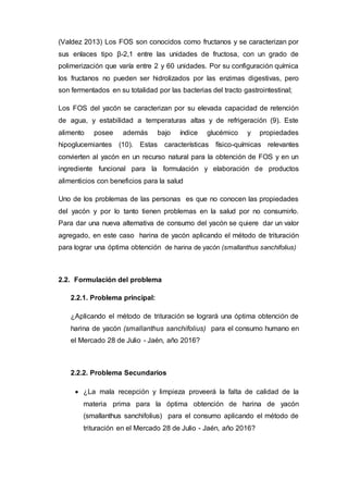 (Valdez 2013) Los FOS son conocidos como fructanos y se caracterizan por
sus enlaces tipo β-2,1 entre las unidades de fructosa, con un grado de
polimerización que varía entre 2 y 60 unidades. Por su configuración química
los fructanos no pueden ser hidrolizados por las enzimas digestivas, pero
son fermentados en su totalidad por las bacterias del tracto gastrointestinal;
Los FOS del yacón se caracterizan por su elevada capacidad de retención
de agua, y estabilidad a temperaturas altas y de refrigeración (9). Este
alimento posee además bajo índice glucémico y propiedades
hipoglucemiantes (10). Estas características físico-químicas relevantes
convierten al yacón en un recurso natural para la obtención de FOS y en un
ingrediente funcional para la formulación y elaboración de productos
alimenticios con beneficios para la salud
Uno de los problemas de las personas es que no conocen las propiedades
del yacón y por lo tanto tienen problemas en la salud por no consumirlo.
Para dar una nueva alternativa de consumo del yacón se quiere dar un valor
agregado, en este caso harina de yacón aplicando el método de trituración
para lograr una óptima obtención de harina de yacón (smallanthus sanchifolius)
2.2. Formulación del problema
2.2.1. Problema principal:
¿Aplicando el método de trituración se logrará una óptima obtención de
harina de yacón (smallanthus sanchifolius) para el consumo humano en
el Mercado 28 de Julio - Jaén, año 2016?
2.2.2. Problema Secundarios
 ¿La mala recepción y limpieza proveerá la falta de calidad de la
materia prima para la óptima obtención de harina de yacón
(smallanthus sanchifolius) para el consumo aplicando el método de
trituración en el Mercado 28 de Julio - Jaén, año 2016?
 