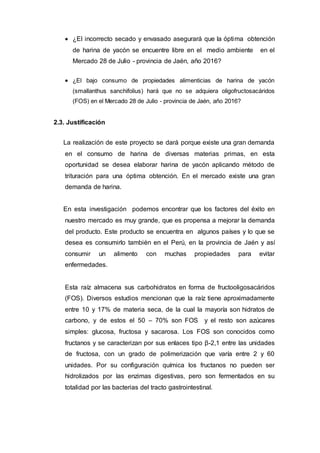  ¿El incorrecto secado y envasado asegurará que la óptima obtención
de harina de yacón se encuentre libre en el medio ambiente en el
Mercado 28 de Julio - provincia de Jaén, año 2016?
 ¿El bajo consumo de propiedades alimenticias de harina de yacón
(smallanthus sanchifolius) hará que no se adquiera oligofructosacáridos
(FOS) en el Mercado 28 de Julio - provincia de Jaén, año 2016?
2.3. Justificación
La realización de este proyecto se dará porque existe una gran demanda
en el consumo de harina de diversas materias primas, en esta
oportunidad se desea elaborar harina de yacón aplicando método de
trituración para una óptima obtención. En el mercado existe una gran
demanda de harina.
En esta investigación podemos encontrar que los factores del éxito en
nuestro mercado es muy grande, que es propensa a mejorar la demanda
del producto. Este producto se encuentra en algunos países y lo que se
desea es consumirlo también en el Perú, en la provincia de Jaén y así
consumir un alimento con muchas propiedades para evitar
enfermedades.
Esta raíz almacena sus carbohidratos en forma de fructooligosacáridos
(FOS). Diversos estudios mencionan que la raíz tiene aproximadamente
entre 10 y 17% de materia seca, de la cual la mayoría son hidratos de
carbono, y de estos el 50 – 70% son FOS y el resto son azúcares
simples: glucosa, fructosa y sacarosa. Los FOS son conocidos como
fructanos y se caracterizan por sus enlaces tipo β-2,1 entre las unidades
de fructosa, con un grado de polimerización que varía entre 2 y 60
unidades. Por su configuración química los fructanos no pueden ser
hidrolizados por las enzimas digestivas, pero son fermentados en su
totalidad por las bacterias del tracto gastrointestinal.
 