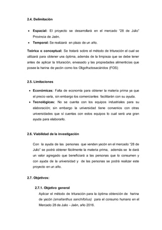 2.4. Delimitación
 Espacial: El proyecto se desarrollará en el mercado “28 de Julio”
Provincia de Jaén.
 Temporal: Se realizará en plazo de un año.
Teórica o conceptual: Se tratará sobre el método de trituración el cual se
utilizará para obtener una óptima, además de la limpieza que se debe tener
antes de aplicar la trituración, envasado y las propiedades alimenticias que
posee la harina de yacón como los Oligofructosacáridos (FOS)
2.5. Limitaciones
 Económicas: Falta de economía para obtener la materia prima ya que
el precio varía, sin embargo los comerciantes facilitarán con su ayuda.
 Tecnológicas: No se cuenta con los equipos industriales para su
elaboración; sin embargo la universidad tiene convenios con otras
universidades que sí cuentas con estos equipos lo cual será una gran
ayuda para elaborarlo.
2.6. Viabilidad de la investigación
Con la ayuda de las personas que venden yacón en el mercado “28 de
Julio” se podrá obtener fácilmente la materia prima, además se le dará
un valor agregado que beneficiará a las personas que lo consumen y
con ayuda de la universidad y de las personas se podrá realizar este
proyecto en un año.
2.7. Objetivos:
2.7.1. Objetivo general
Aplicar el método de trituración para la óptima obtención de harina
de yacón (smallanthus sanchifolius) para el consumo humano en el
Mercado 28 de Julio - Jaén, año 2016.
 