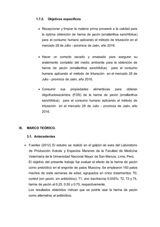 1.7.2. Objetivos específicos
 Recepcionar y limpiar la materia prima proveerá a la calidad para
la óptima obtención de harina de yacón (smallanthus sanchifolius)
para el consumo humano aplicando el método de trituración en el
mercado 28 de Julio - provincia de Jaén, año 2016.
 Hacer un correcto secado y envasado para asegurar su
aislamiento completo del medio ambiente para la obtención de
harina de yacón (smallanthus sanchifolius) para el consumo
humano aplicando el método de trituración en el mercado 28 de
Julio - provincia de Jaén, año 2016.
 Consumir sus propiedades alimenticias para obtener
oligofructosacáridos (FOS) de la harina de yacón (smallanthus
sanchifolius) para el consumo humano aplicando el método de
trituración en el mercado 28 de Julio - provincia de Jaén, año
2016.
III. MARCO TEÓRICO.
3.1. Antecedentes
 Fuentes (2012) El estudio se realizó en el galpón de aves del Laboratorio
de Producción Avícola y Especies Menores de la Facultad de Medicina
Veterinaria de la Universidad Nacional Mayor de San Marcos, Lima, Perú.
El objetivo del presente trabajo fue evaluar el efecto de la harina de yacón
como prebiótico en el engorde de patos Muscovy. Se emplearon 150 patos
machos de siete semanas de edad, agrupados en cinco tratamientos: T0,
control (sin yacón, sin antibiótico); T1, zinc bacitracina 0.035%; T2, T3 y T4,
harina de yacón al 0.25, 0.50 y 0.75, respectivamente.
Los resultados obtenidos indican que se podría usar la harina de yacón
como alternativa al antibiótico.
 