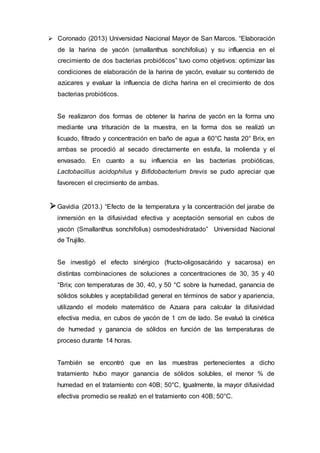  Coronado (2013) Universidad Nacional Mayor de San Marcos. “Elaboración
de la harina de yacón (smallanthus sonchifolius) y su influencia en el
crecimiento de dos bacterias probióticos” tuvo como objetivos: optimizar las
condiciones de elaboración de la harina de yacón, evaluar su contenido de
azúcares y evaluar la influencia de dicha harina en el crecimiento de dos
bacterias probióticos.
Se realizaron dos formas de obtener la harina de yacón en la forma uno
mediante una trituración de la muestra, en la forma dos se realizó un
licuado, filtrado y concentración en baño de agua a 60°C hasta 20° Brix, en
ambas se procedió al secado directamente en estufa, la molienda y el
envasado. En cuanto a su influencia en las bacterias probióticas,
Lactobacillus acidophilus y Bifidobacterium brevis se pudo apreciar que
favorecen el crecimiento de ambas.
Gavidia (2013.) “Efecto de la temperatura y la concentración del jarabe de
inmersión en la difusividad efectiva y aceptación sensorial en cubos de
yacón (Smallanthus sonchifolius) osmodeshidratado” Universidad Nacional
de Trujillo.
Se investigó el efecto sinérgico (fructo-oligosacárido y sacarosa) en
distintas combinaciones de soluciones a concentraciones de 30, 35 y 40
°Brix; con temperaturas de 30, 40, y 50 °C sobre la humedad, ganancia de
sólidos solubles y aceptabilidad general en términos de sabor y apariencia,
utilizando el modelo matemático de Azuara para calcular la difusividad
efectiva media, en cubos de yacón de 1 cm de lado. Se evaluó la cinética
de humedad y ganancia de sólidos en función de las temperaturas de
proceso durante 14 horas.
También se encontró que en las muestras pertenecientes a dicho
tratamiento hubo mayor ganancia de sólidos solubles, el menor % de
humedad en el tratamiento con 40B; 50°C, Igualmente, la mayor difusividad
efectiva promedio se realizó en el tratamiento con 40B; 50°C.
 