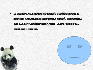Le desagrada que cuando tiene sueño y está dormido se le despierte para comer o hacer terapia, también le desagrada que cuando ya está despierto y tiene hambre no le den la comida de inmediato. 