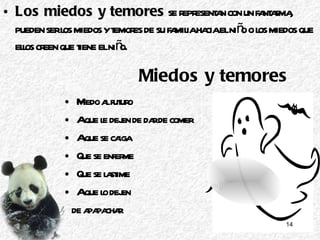 Miedos y temores Miedo al futuro  A que le dejen de dar de comer  A que se caiga Que se enferme Que se lastime A que lo dejen  de apapachar Los miedos y temores  se representan con un fantasma, pueden ser los miedos y temores de su familia hacia el niño o los miedos que ellos creen que tiene el niño. 