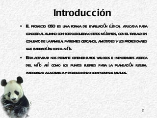 Introducción El proyecto OSO es una forma de evaluación lúdica, aplicada para conocer al alumno con sordoceguera o retos múltiples, con el trabajo en conjunto de la familia, parientes cercanos, amistades y los profesionales que interactúan con el niño. Esta actividad nos permite obtener datos valiosos e importantes acerca del niño así como los puntos fuertes para la planeación futura, integrando a la familia y estableciendo compromisos mutuos. 