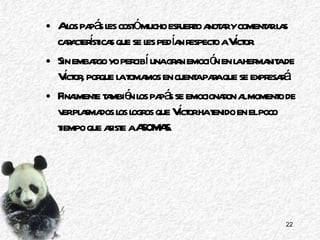 A los papás les costó mucho esfuerzo anotar y comentar las características que se les pedían respecto a Víctor. Sin embargo yo percibí una gran emoción en la hermanita de Víctor, porque la tomamos en cuenta para que se expresará. Finalmente también los papás se emocionaron al momento de ver plasmados los logros que Víctor ha tenido en el poco tiempo que asiste a ASOMAS. 