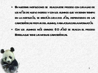 En nuestras instituciones se  realiza este proceso con cada uno de los niños de nuevo ingreso y con los alumnos que ya tienen tiempo en la institución, se efectúa cada dos años, dependiendo de las características propias del alumno, para actualizar la información. Con los alumnos más grandes (10 años) se realiza el proceso Estrella que tiene las mismas características. 