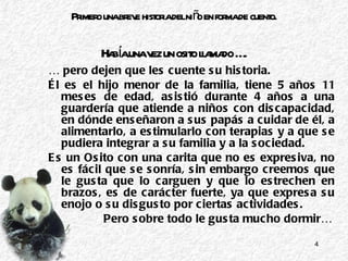 Primero una breve historia del niño en forma de cuento.   Había una vez un osito llamado …. …  pero dejen que les cuente su historia. Él es el hijo menor de la familia, tiene 5 años 11 meses de edad, asistió durante 4 años a una guardería que atiende a niños con discapacidad, en dónde enseñaron a sus papás a cuidar de él, a alimentarlo, a estimularlo con terapias y a que se pudiera integrar a su familia y a la sociedad. Es un Osito con una carita que no es expresiva, no es fácil que se sonría, sin embargo creemos que le gusta que lo carguen y que lo estrechen en brazos, es de carácter fuerte, ya que expresa su enojo o su disgusto por ciertas actividades.  Pero sobre todo le gusta mucho dormir… 